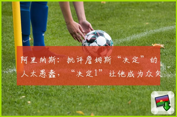 阿里纳斯：批评詹姆斯“决定”的人太愚蠢，“决定1”让他成为众矢之的