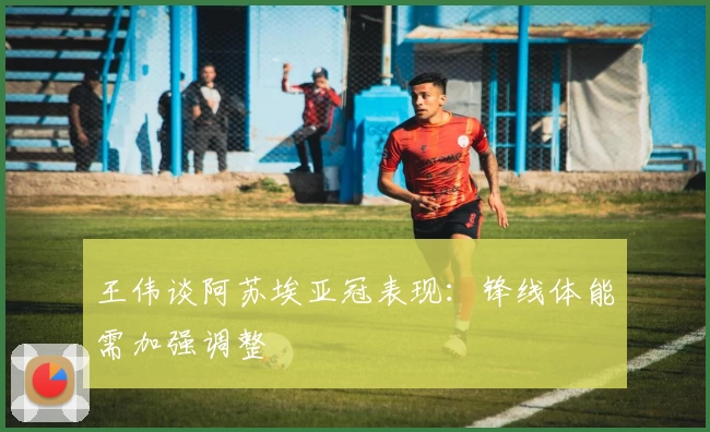 王伟谈阿苏埃亚冠表现:锋线体能需加强调整