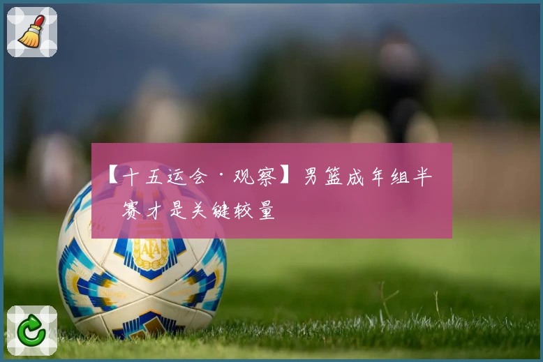 【十五运会·观察】男篮成年组半决赛才是关键较量