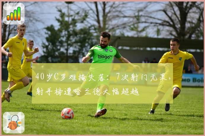 40岁C罗难掩失落:7次射门无果,射手榜遭哈兰德大幅超越