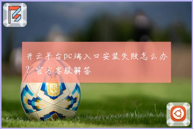 开云平台pc端入口安装失败怎么办？官方客服解答