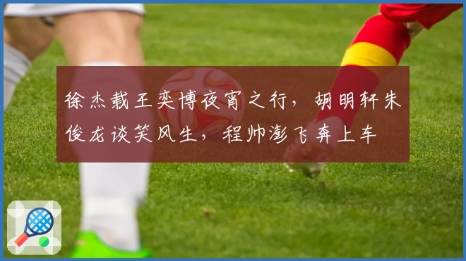 徐杰载王奕博夜宵之行，胡明轩朱俊龙谈笑风生，程帅澎飞奔上车