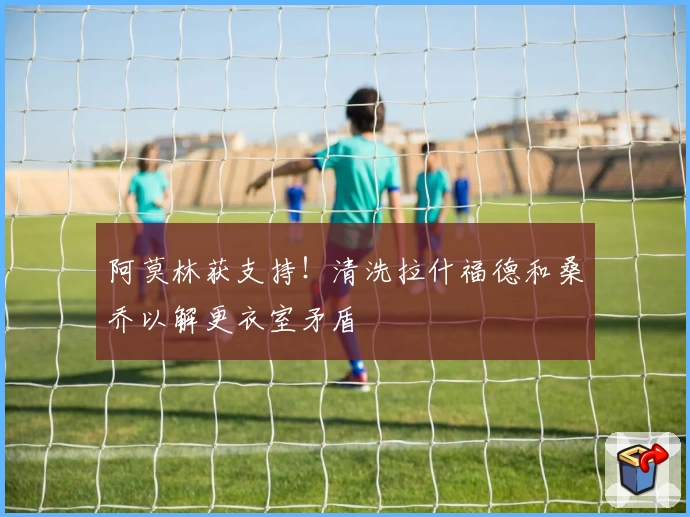 阿莫林获支持！清洗拉什福德和桑乔以解更衣室矛盾