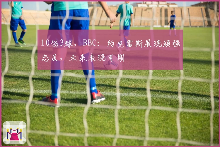 10场3球,BBC:约克雷斯展现顽强态度,未来表现可期