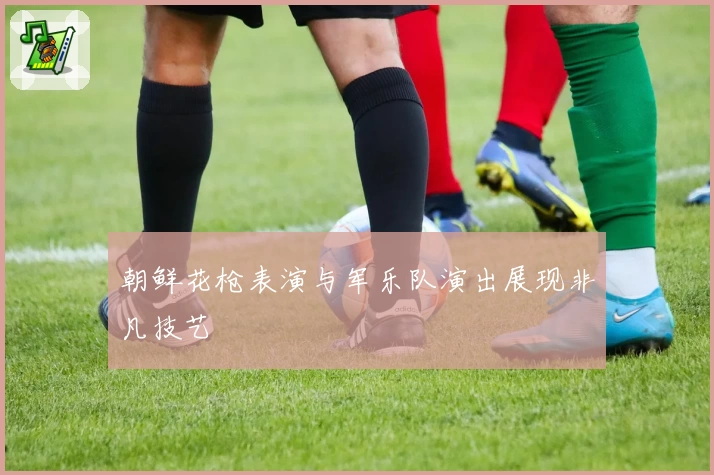 朝鲜花枪表演与军乐队演出展现非凡技艺