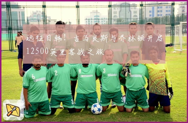 远征日韩!吉马良斯与乔林顿开启12500英里客战之旅