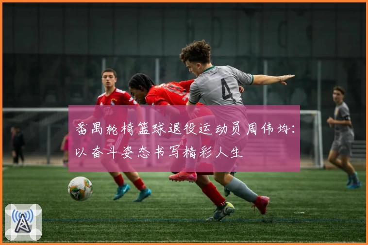 番禺轮椅篮球退役运动员周伟均：以奋斗姿态书写精彩人生