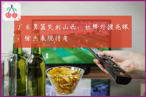 广东男篮失利山西，杜锋外援亮眼，徐杰表现待考