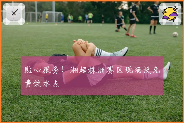 贴心服务！湘超株洲赛区现场设免费饮水点