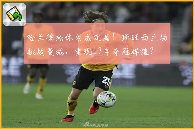 哈兰德轮休或成定局！斯旺西主场挑战曼城，重现13年夺冠辉煌？