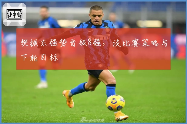 樊振东强势晋级8强，谈比赛策略与下轮目标